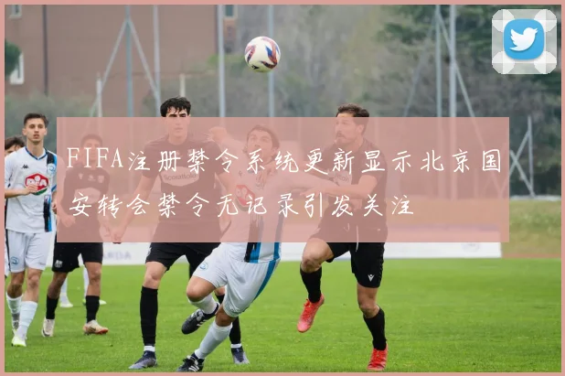 FIFA注册禁令系统更新显示北京国安转会禁令无记录引发关注