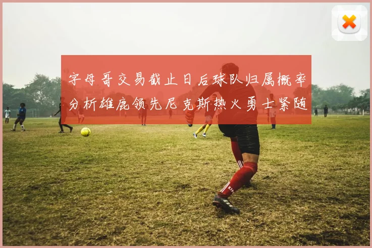 字母哥交易截止日后球队归属概率分析雄鹿领先尼克斯热火勇士紧随其后