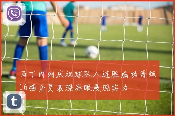 马丁内利庆祝球队八连胜成功晋级16强全员表现亮眼展现实力