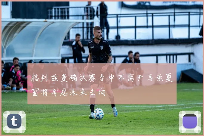 格列兹曼确认赛季中不离开马竞夏窗将考虑未来去向
