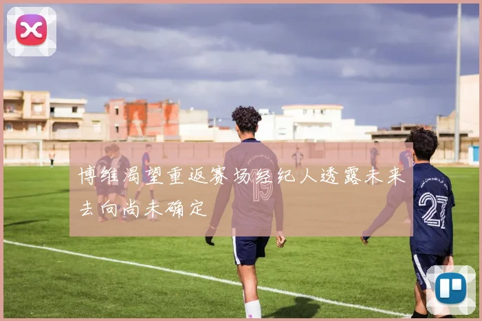 博维渴望重返赛场经纪人透露未来去向尚未确定