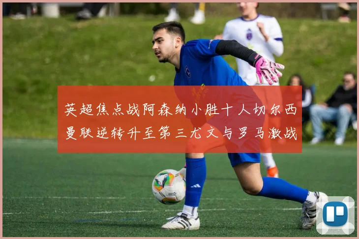 英超焦点战阿森纳小胜十人切尔西曼联逆转升至第三尤文与罗马激战平局