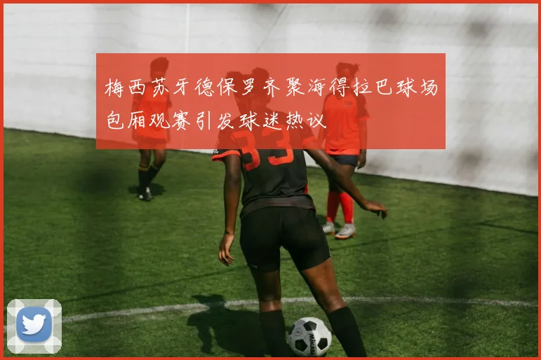 梅西苏牙德保罗齐聚海得拉巴球场包厢观赛引发球迷热议