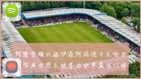 阿隆索确认赫伊森阿诺德卡瓦哈尔缺阵库尔图瓦被誉为世界最佳门将
