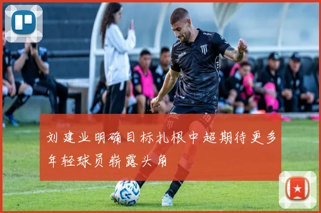 刘建业明确目标扎根中超期待更多年轻球员崭露头角