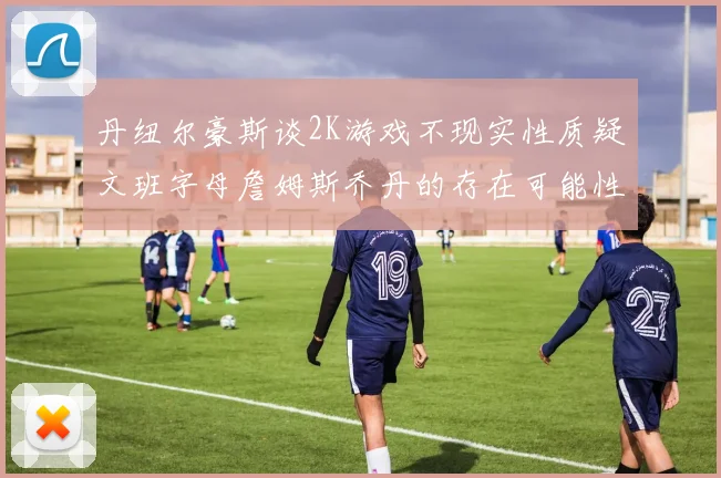 丹纽尔豪斯谈2K游戏不现实性质疑文班字母詹姆斯乔丹的存在可能性