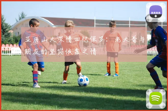 亚历山大深情回忆保罗：老大哥与朋友的坚实依靠之情