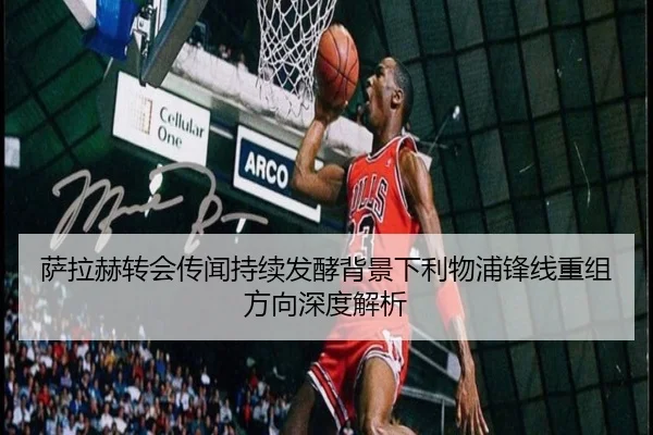萨拉赫转会传闻持续发酵背景下利物浦锋线重组方向深度解析
